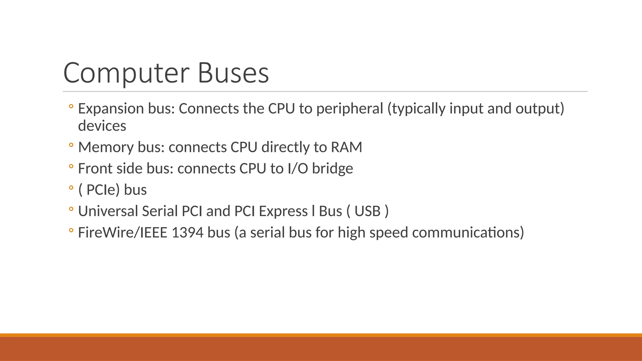 Computer Buses
◦ Expansion bus: Connects the CPU to peripheral (typically input and output)
devices
◦ Memory bus: connects CPU directly to RAM
◦ Front side bus: connects CPU to I/O bridge
◦ ( PCIe) bus
◦ Universal Serial PCI and PCI Express l Bus ( USB )
◦ FireWire/IEEE 1394 bus (a serial bus for high speed communications)
 