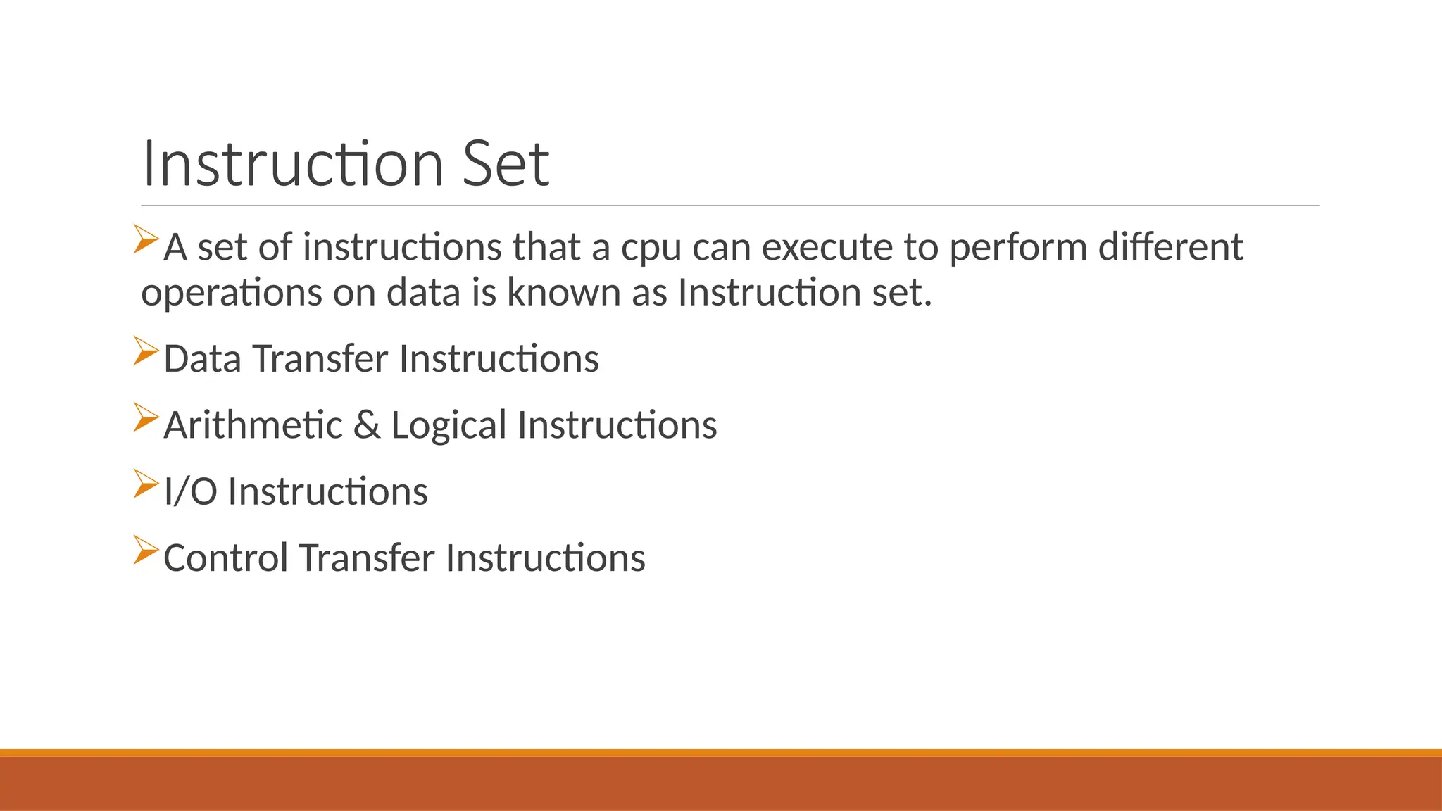 Instruction Set
A set of instructions that a cpu can execute to perform different
operations on data is known as Instruction set.
Data Transfer Instructions
Arithmetic & Logical Instructions
I/O Instructions
Control Transfer Instructions
 