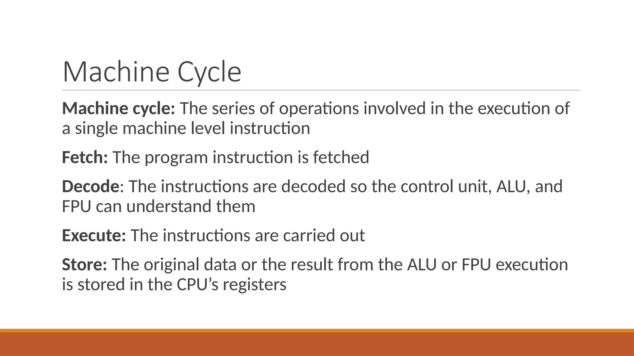 Machine Cycle
Machine cycle: The series of operations involved in the execution of
a single machine level instruction
Fetch: The program instruction is fetched
Decode: The instructions are decoded so the control unit, ALU, and
FPU can understand them
Execute: The instructions are carried out
Store: The original data or the result from the ALU or FPU execution
is stored in the CPU’s registers
 