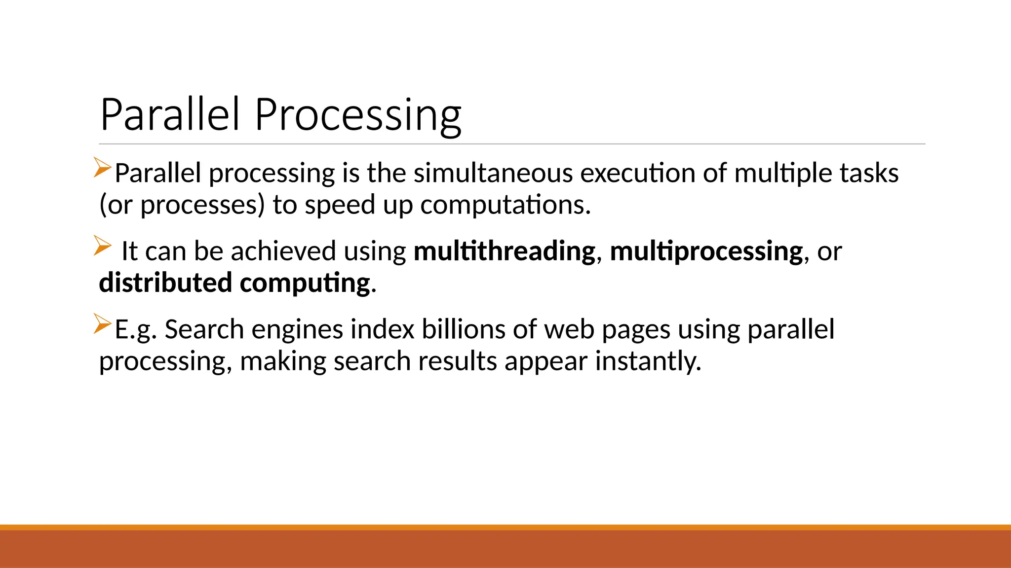 Parallel Processing
Parallel processing is the simultaneous execution of multiple tasks
(or processes) to speed up computations.
 It can be achieved using multithreading, multiprocessing, or
distributed computing.
E.g. Search engines index billions of web pages using parallel
processing, making search results appear instantly.
 