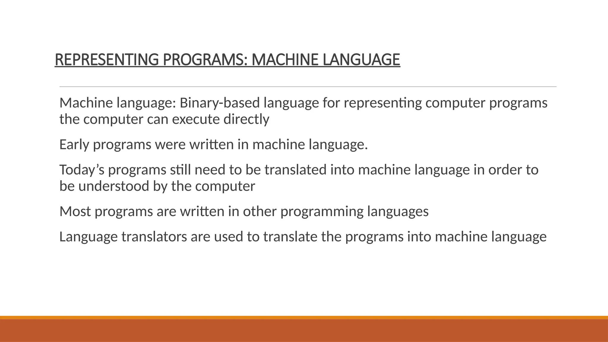 REPRESENTING PROGRAMS: MACHINE LANGUAGE
Machine language: Binary-based language for representing computer programs
the computer can execute directly
Early programs were written in machine language.
Today’s programs still need to be translated into machine language in order to
be understood by the computer
Most programs are written in other programming languages
Language translators are used to translate the programs into machine language
 