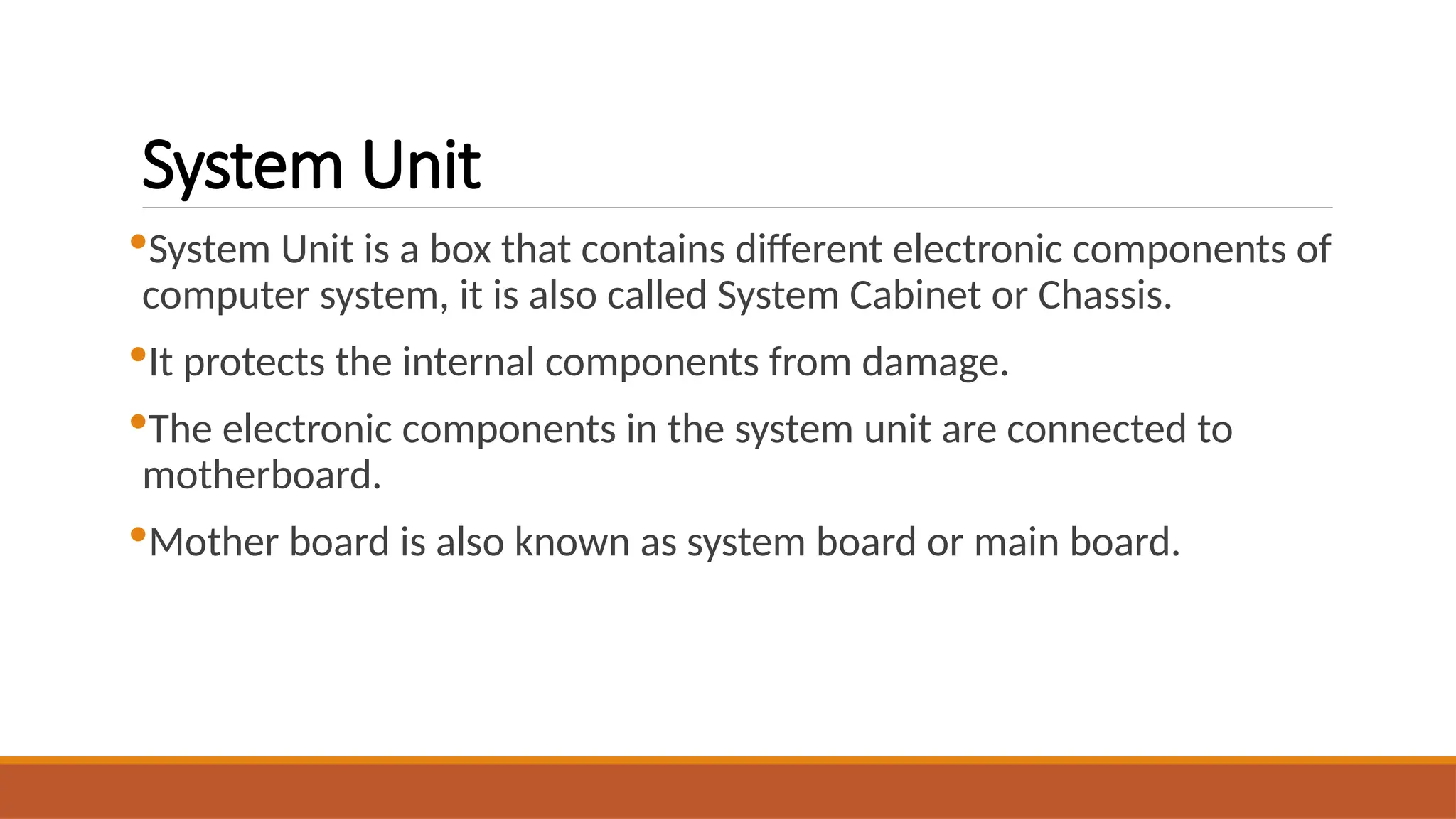 System Unit
System Unit is a box that contains different electronic components of
computer system, it is also called System Cabinet or Chassis.
It protects the internal components from damage.
The electronic components in the system unit are connected to
motherboard.
Mother board is also known as system board or main board.
 