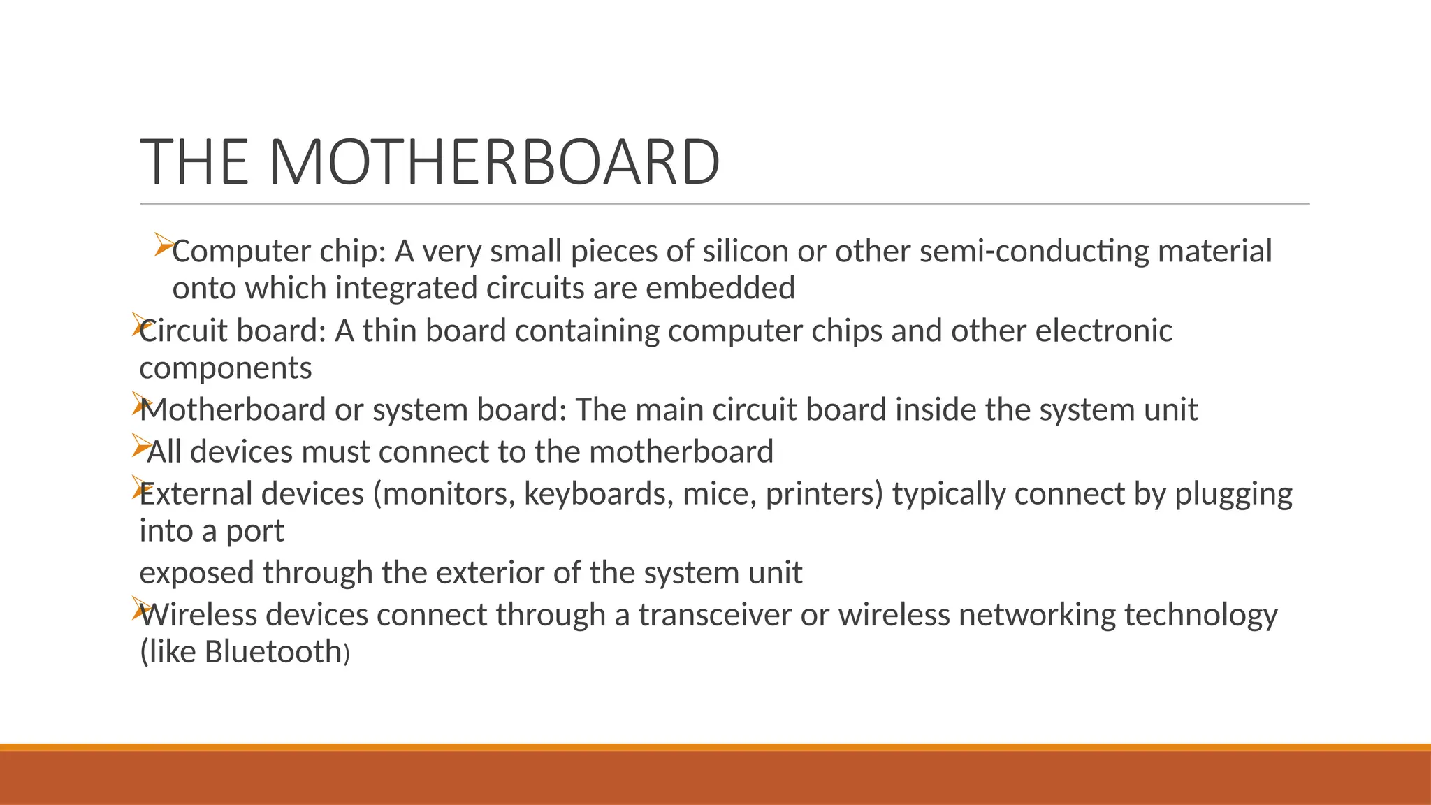 THE MOTHERBOARD
Computer chip: A very small pieces of silicon or other semi-conducting material
onto which integrated circuits are embedded

Circuit board: A thin board containing computer chips and other electronic
components

Motherboard or system board: The main circuit board inside the system unit

All devices must connect to the motherboard

External devices (monitors, keyboards, mice, printers) typically connect by plugging
into a port
exposed through the exterior of the system unit

Wireless devices connect through a transceiver or wireless networking technology
(like Bluetooth)
 