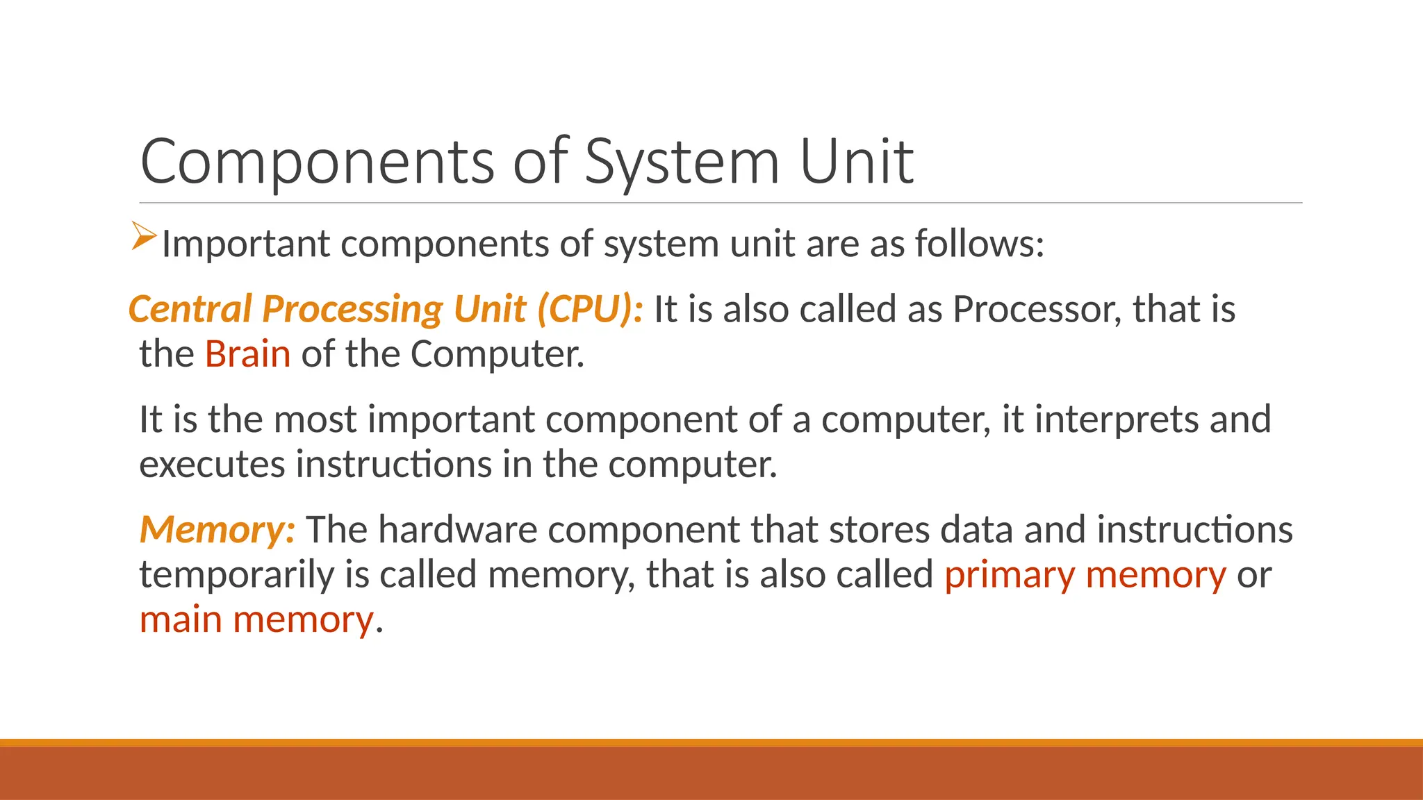 Components of System Unit
Important components of system unit are as follows:
Central Processing Unit (CPU): It is also called as Processor, that is
the Brain of the Computer.
It is the most important component of a computer, it interprets and
executes instructions in the computer.
Memory: The hardware component that stores data and instructions
temporarily is called memory, that is also called primary memory or
main memory.
 