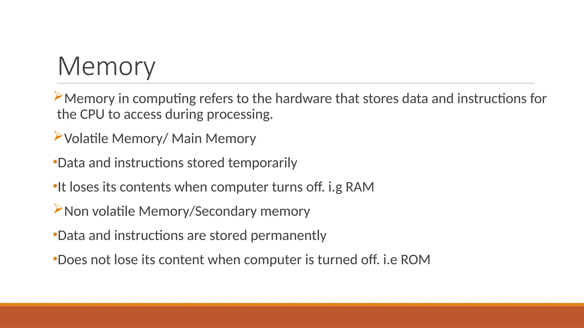 Memory
Memory in computing refers to the hardware that stores data and instructions for
the CPU to access during processing.
Volatile Memory/ Main Memory
•Data and instructions stored temporarily
•It loses its contents when computer turns off. i.g RAM
Non volatile Memory/Secondary memory
•Data and instructions are stored permanently
•Does not lose its content when computer is turned off. i.e ROM
 