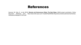 References
Hyvonen, M.; Kolu, A. et all. (2016). Remote and Autonomous Ships. The Next Steps. AWAA project coordination. Online
Document. Retrieved from: https://www.rolls-royce.com/~/media/Files/R/Rolls-Royce/documents/customers/marine/ship-
intel/aawa-whitepaper-210616.pdf
 