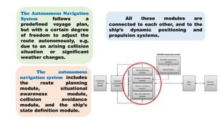 The autonomous
navigation system includes
the route planning
module, situational
awareness module,
collision avoidance
module, and the ship’s
state definition module.
All these modules are
connected to each other, and to the
ship’s dynamic positioning and
propulsion systems.
The Autonomous Navigation
System follows a
predefined voyage plan,
but with a certain degree
of freedom to adjust the
route autonomously, e.g.
due to an arising collision
situation or significant
weather changes.
 