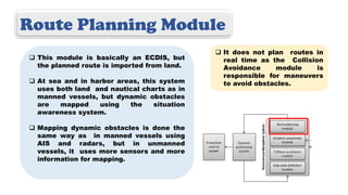 Route Planning Module
 This module is basically an ECDIS, but
the planned route is imported from land.
 At sea and in harbor areas, this system
uses both land and nautical charts as in
manned vessels, but dynamic obstacles
are mapped using the situation
awareness system.
 Mapping dynamic obstacles is done the
same way as in manned vessels using
AIS and radars, but in unmanned
vessels, it uses more sensors and more
information for mapping.
 It does not plan routes in
real time as the Collision
Avoidance module is
responsible for maneuvers
to avoid obstacles.
 