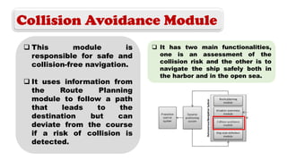 Collision Avoidance Module
 This module is
responsible for safe and
collision-free navigation.
 It uses information from
the Route Planning
module to follow a path
that leads to the
destination but can
deviate from the course
if a risk of collision is
detected.
 It has two main functionalities,
one is an assessment of the
collision risk and the other is to
navigate the ship safely both in
the harbor and in the open sea.
 