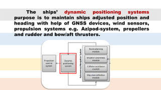 The ships’ dynamic positioning systems
purpose is to maintain ships adjusted position and
heading with help of GNSS devices, wind sensors,
propulsion systems e.g. Azipod-system, propellers
and rudder and bow/aft thrusters.
 