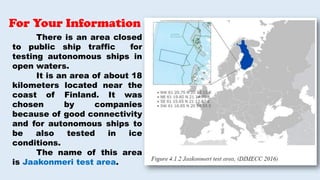 There is an area closed
to public ship traffic for
testing autonomous ships in
open waters.
It is an area of about 18
kilometers located near the
coast of Finland. It was
chosen by companies
because of good connectivity
and for autonomous ships to
be also tested in ice
conditions.
The name of this area
is Jaakonmeri test area.
For Your Information
 