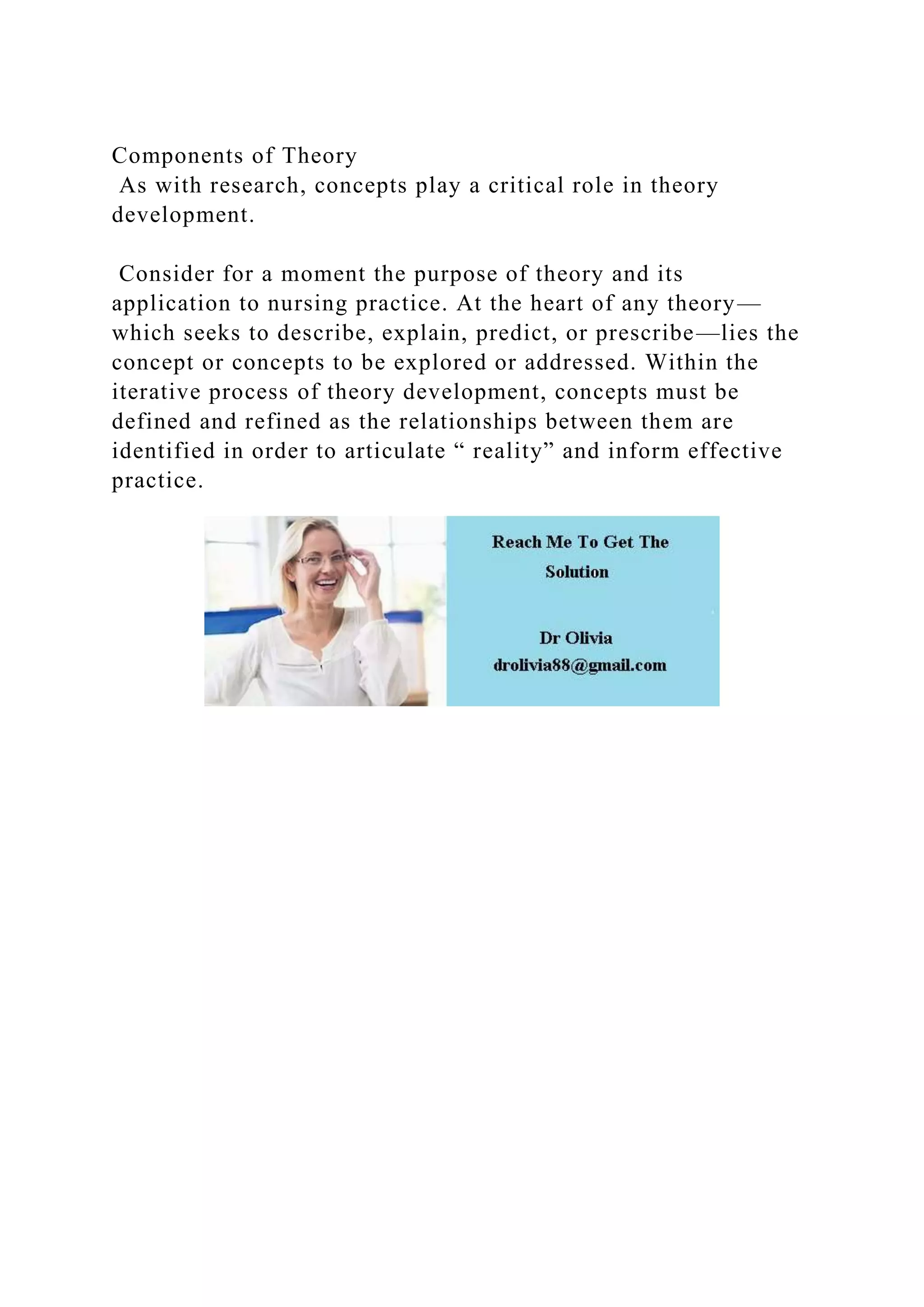 Components of Theory
As with research, concepts play a critical role in theory
development.
Consider for a moment the purpose of theory and its
application to nursing practice. At the heart of any theory—
which seeks to describe, explain, predict, or prescribe—lies the
concept or concepts to be explored or addressed. Within the
iterative process of theory development, concepts must be
defined and refined as the relationships between them are
identified in order to articulate “ reality” and inform effective
practice.