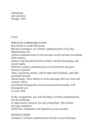 formatting,
and citations.
Weight: 10%
Learn
WRITTEN COMMUNICATION
Due Week 9, worth 200 points
Business managers use written communication every day.
Opportunities for
written communication in the business world include everything
from reports,
memos, and documentation to emails, instant messaging, and
social media.
Effective written communication can help build and grow
business relation-
ships, accelerate results, solicit input and feedback, and rally
personnel toward
shared goals. Your ability to write messages that are clear and
concise, while
positioned strategically and presented professionally, will
distinguish you
in your field.
In this assignment, you will develop a written communication
for the challenge
or opportunity scenario you have identified. The written
message needed to
fulfill this assignment will depend on your scenario.
INSTRUCTIONS
Compose a written communication based on your Strategic
 