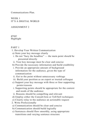 Communications Plan.
WEEK 1
IT’S A DIGITAL WORLD
ASSIGNMENT 2
grego
Highlight
PART 1
1. Develop Your Written Communication
a) State your key message clearly
i. Do not “bury the headline” — the main point should be
presented directly
ii. Your key message must be clear and concise
b) Provide the necessary information and build credibility
i. Provide an appropriate amount of background
information for the audience, given the type of
communication
ii. Get to the point without unnecessary verbiage
iii. Build your position as an expert or trusted colleague
c) Support your key message with three or four supporting
points/reasons
i. Supporting points should be appropriate for the context
and needs of the audience
ii. Reasons should be compelling and relevant
d) Employ either the Consult/Join or Tell/Sell techniques
e) Clearly relay to the audience an actionable request
2. Write Professionally
a) Communication should be clear and concise
b) Communication should build logically
c) Sentences should flow smoothly, using appropriate
transitions and varying sentence structure
 