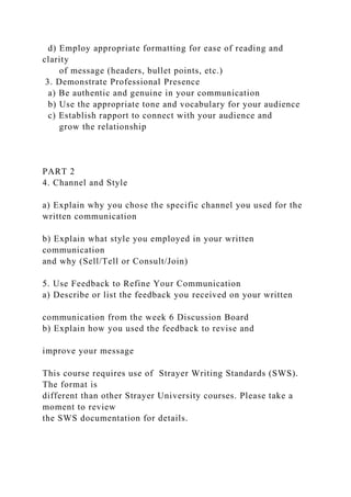 d) Employ appropriate formatting for ease of reading and
clarity
of message (headers, bullet points, etc.)
3. Demonstrate Professional Presence
a) Be authentic and genuine in your communication
b) Use the appropriate tone and vocabulary for your audience
c) Establish rapport to connect with your audience and
grow the relationship
PART 2
4. Channel and Style
a) Explain why you chose the specific channel you used for the
written communication
b) Explain what style you employed in your written
communication
and why (Sell/Tell or Consult/Join)
5. Use Feedback to Refine Your Communication
a) Describe or list the feedback you received on your written
communication from the week 6 Discussion Board
b) Explain how you used the feedback to revise and
improve your message
This course requires use of Strayer Writing Standards (SWS).
The format is
different than other Strayer University courses. Please take a
moment to review
the SWS documentation for details.
 
