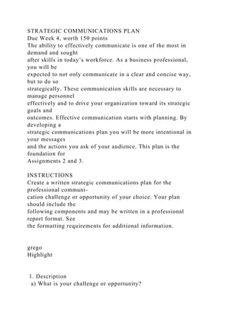 STRATEGIC COMMUNICATIONS PLAN
Due Week 4, worth 150 points
The ability to effectively communicate is one of the most in
demand and sought
after skills in today’s workforce. As a business professional,
you will be
expected to not only communicate in a clear and concise way,
but to do so
strategically. These communication skills are necessary to
manage personnel
effectively and to drive your organization toward its strategic
goals and
outcomes. Effective communication starts with planning. By
developing a
strategic communications plan you will be more intentional in
your messages
and the actions you ask of your audience. This plan is the
foundation for
Assignments 2 and 3.
INSTRUCTIONS
Create a written strategic communications plan for the
professional communi-
cation challenge or opportunity of your choice. Your plan
should include the
following components and may be written in a professional
report format. See
the formatting requirements for additional information.
grego
Highlight
1. Description
a) What is your challenge or opportunity?
 