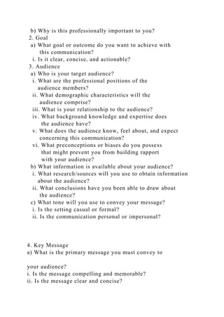 b) Why is this professionally important to you?
2. Goal
a) What goal or outcome do you want to achieve with
this communication?
i. Is it clear, concise, and actionable?
3. Audience
a) Who is your target audience?
i. What are the professional positions of the
audience members?
ii. What demographic characteristics will the
audience comprise?
iii. What is your relationship to the audience?
iv. What background knowledge and expertise does
the audience have?
v. What does the audience know, feel about, and expect
concerning this communication?
vi. What preconceptions or biases do you possess
that might prevent you from building rapport
with your audience?
b) What information is available about your audience?
i. What research/sources will you use to obtain information
about the audience?
ii. What conclusions have you been able to draw about
the audience?
c) What tone will you use to convey your message?
i. Is the setting casual or formal?
ii. Is the communication personal or impersonal?
4. Key Message
a) What is the primary message you must convey to
your audience?
i. Is the message compelling and memorable?
ii. Is the message clear and concise?
 