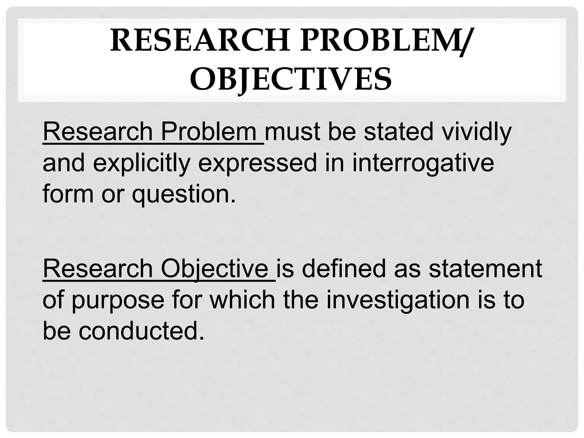 RESEARCH PROBLEM/
OBJECTIVES
Research Problem must be stated vividly
and explicitly expressed in interrogative
form or question.
Research Objective is defined as statement
of purpose for which the investigation is to
be conducted.