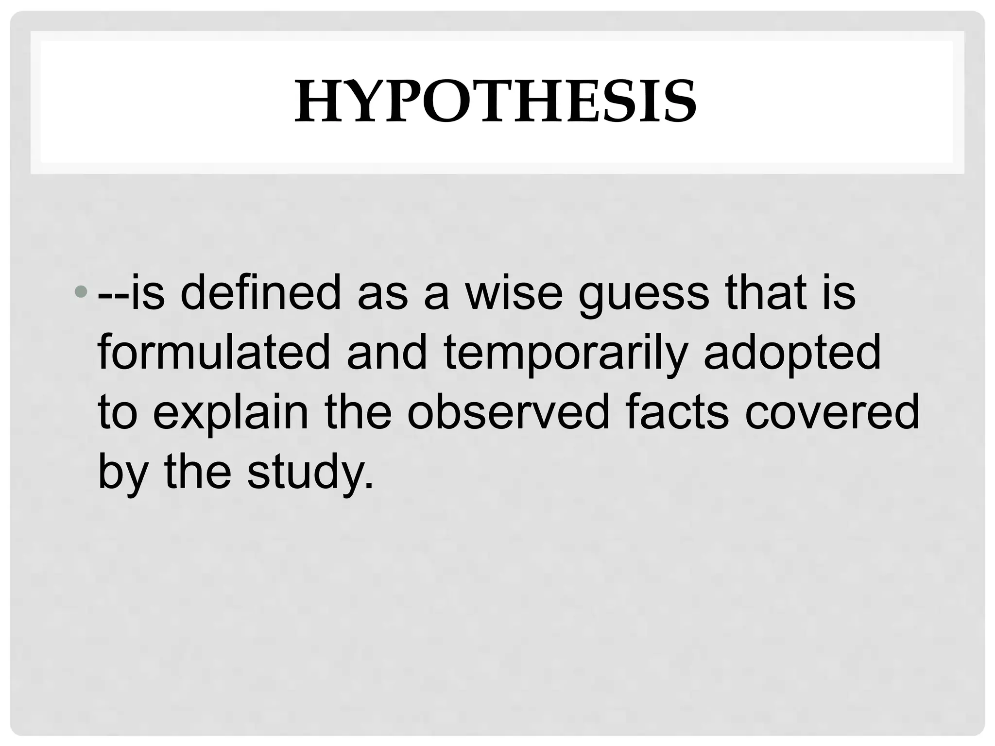 HYPOTHESIS
•--is defined as a wise guess that is
formulated and temporarily adopted
to explain the observed facts covered
by the study.