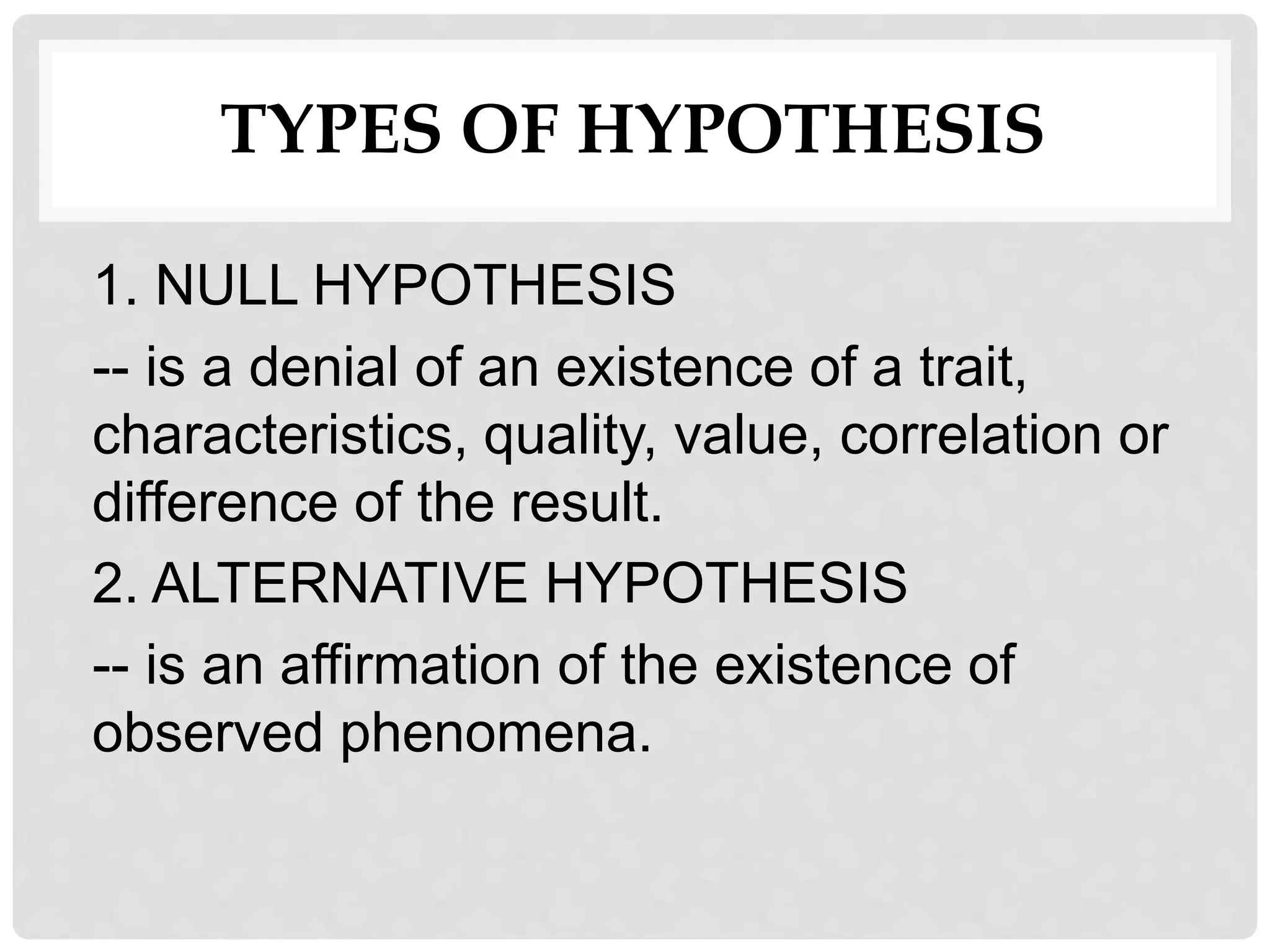 TYPES OF HYPOTHESIS
1. NULL HYPOTHESIS
-- is a denial of an existence of a trait,
characteristics, quality, value, correlation or
difference of the result.
2. ALTERNATIVE HYPOTHESIS
-- is an affirmation of the existence of
observed phenomena.