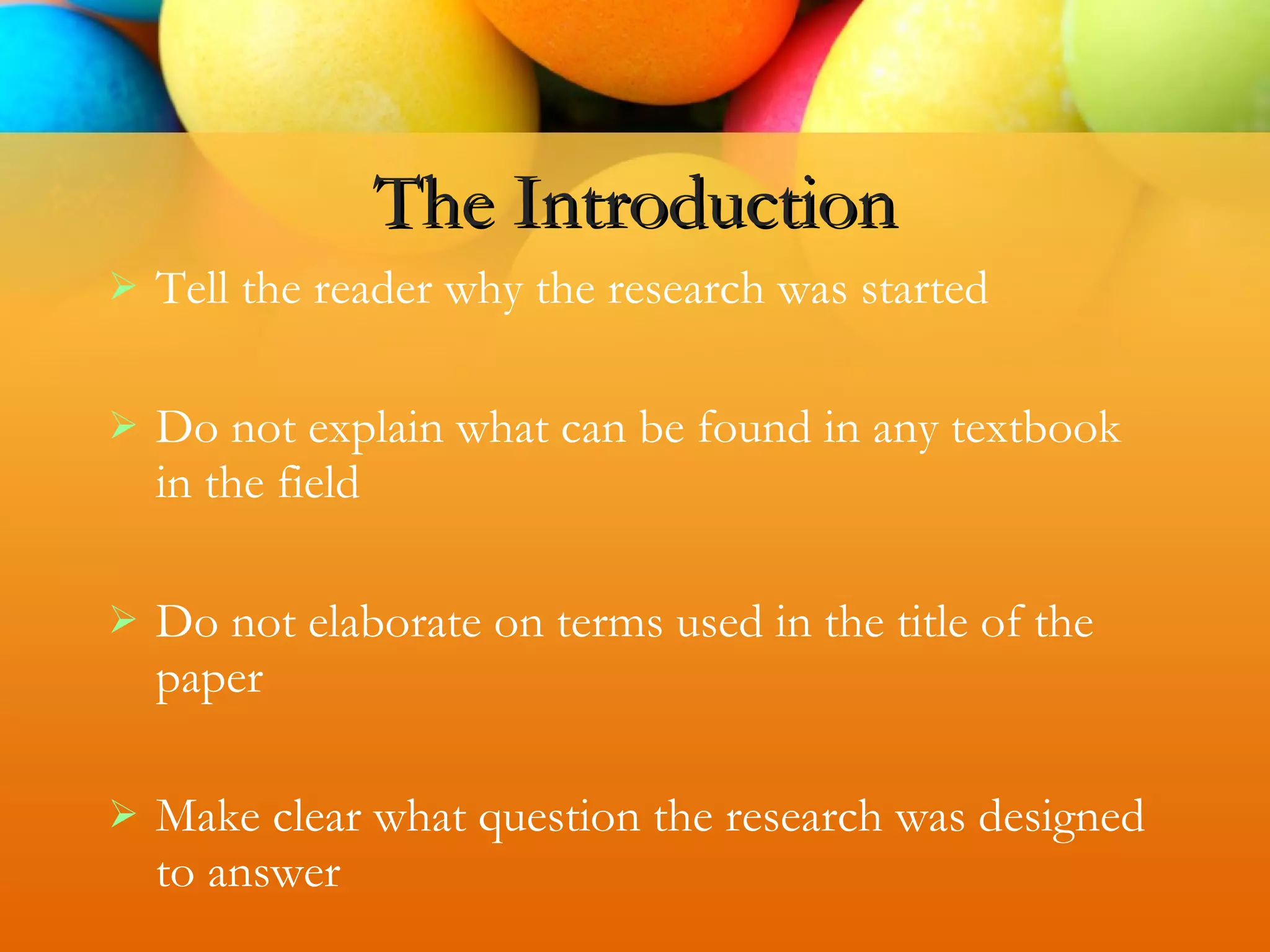  Tell the reader why the research was started
 Do not explain what can be found in any textbook
in the field
 Do not elaborate on terms used in the title of the
paper
 Make clear what question the research was designed
to answer
The Introduction
 