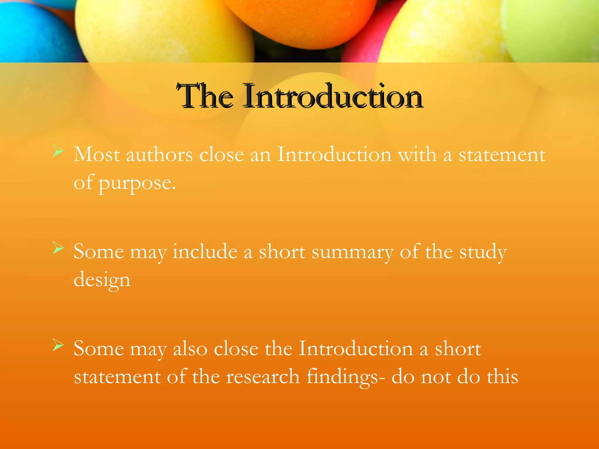  Most authors close an Introduction with a statement
of purpose.
 Some may include a short summary of the study
design
 Some may also close the Introduction a short
statement of the research findings- do not do this
The Introduction
 