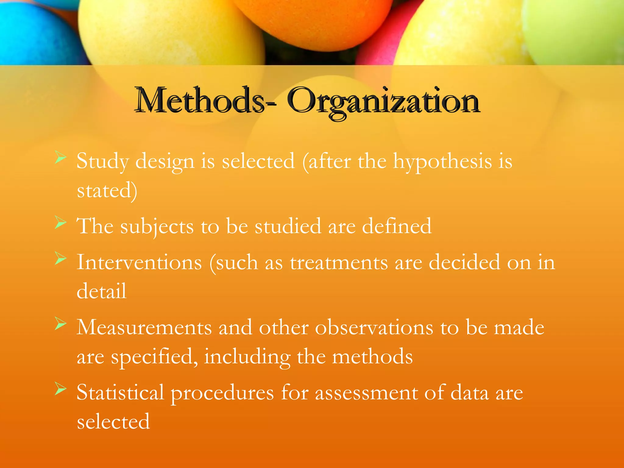 Methods- Organization
 Study design is selected (after the hypothesis is
stated)
 The subjects to be studied are defined
 Interventions (such as treatments are decided on in
detail
 Measurements and other observations to be made
are specified, including the methods
 Statistical procedures for assessment of data are
selected
 
