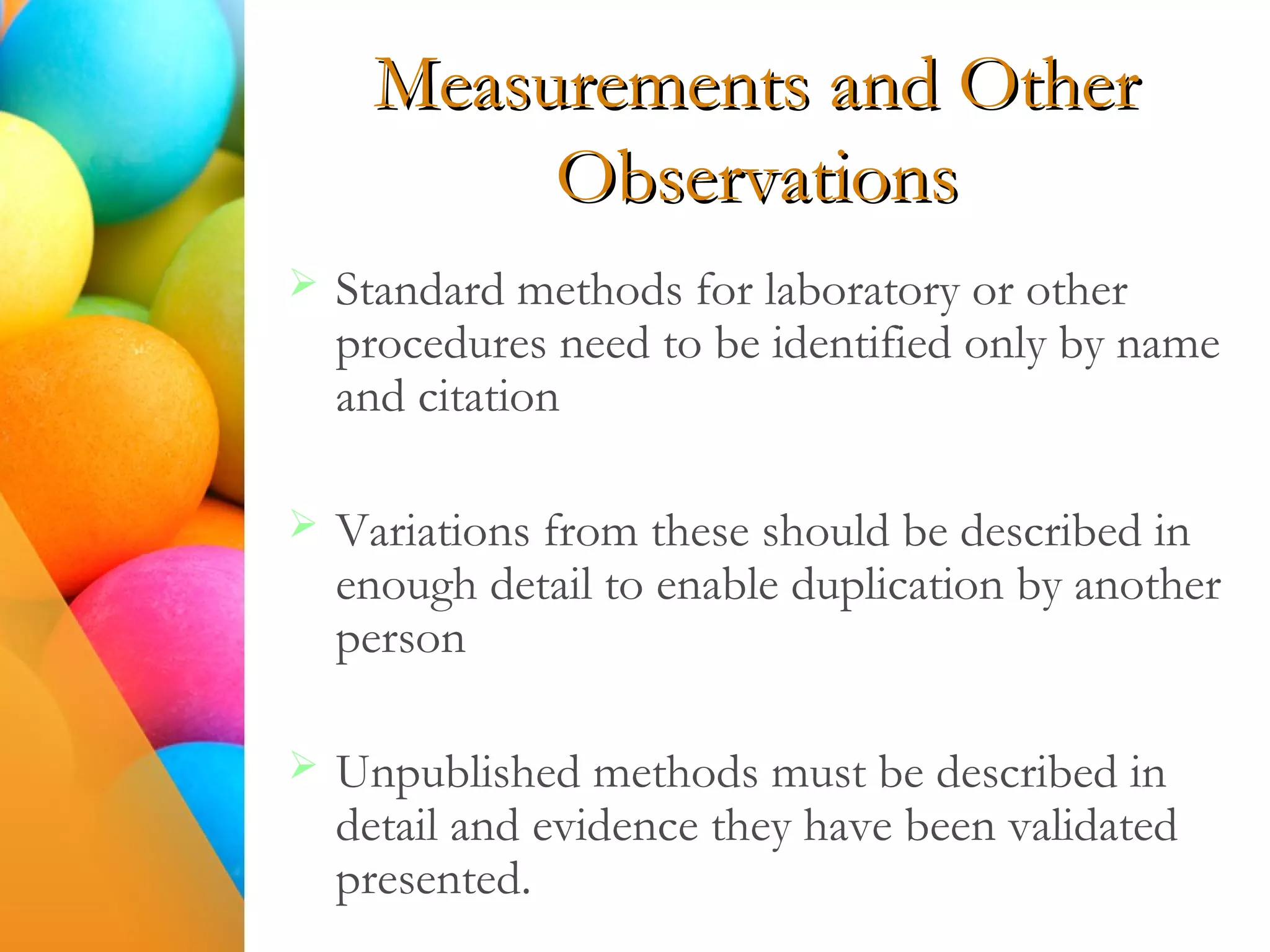 Measurements and Other
Observations
 Standard methods for laboratory or other
procedures need to be identified only by name
and citation
 Variations from these should be described in
enough detail to enable duplication by another
person
 Unpublished methods must be described in
detail and evidence they have been validated
presented.
 