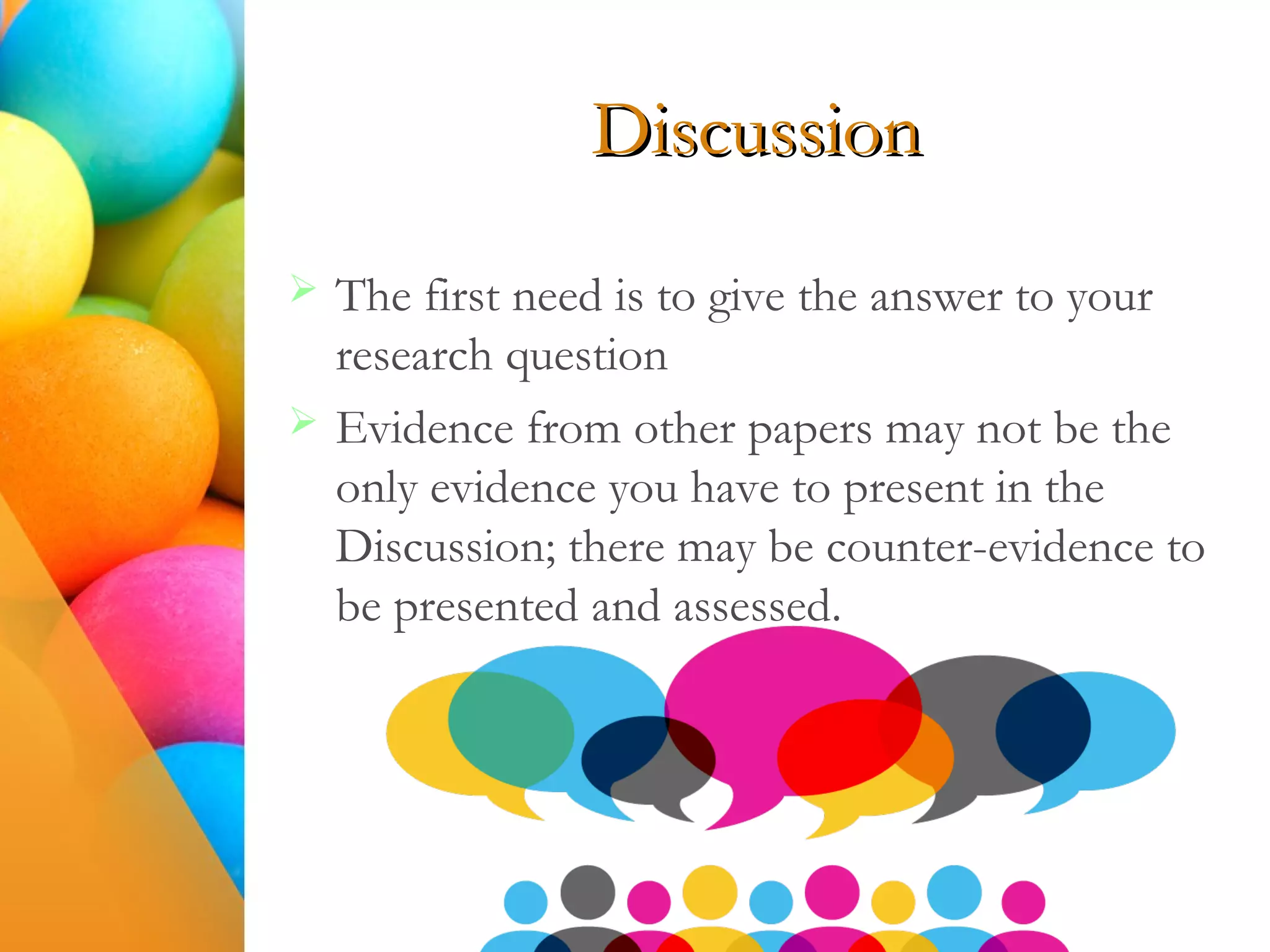 Discussion
 The first need is to give the answer to your
research question
 Evidence from other papers may not be the
only evidence you have to present in the
Discussion; there may be counter-evidence to
be presented and assessed.
 