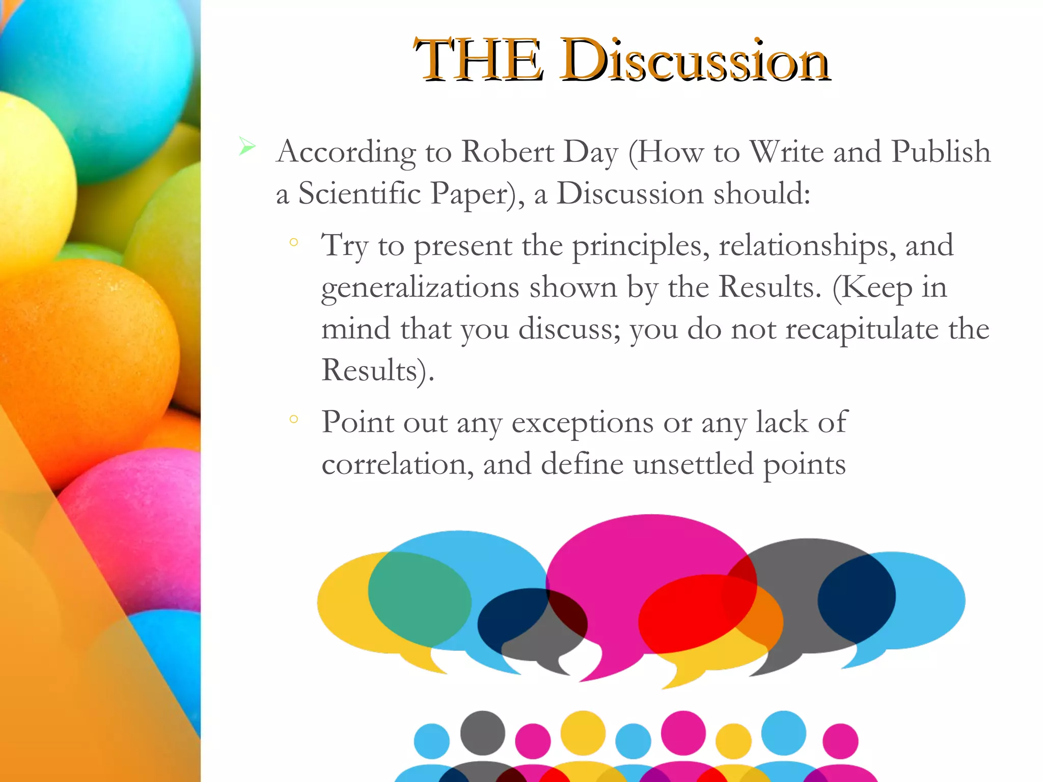 THE Discussion
 According to Robert Day (How to Write and Publish
a Scientific Paper), a Discussion should:
o
Try to present the principles, relationships, and
generalizations shown by the Results. (Keep in
mind that you discuss; you do not recapitulate the
Results).
o
Point out any exceptions or any lack of
correlation, and define unsettled points
 