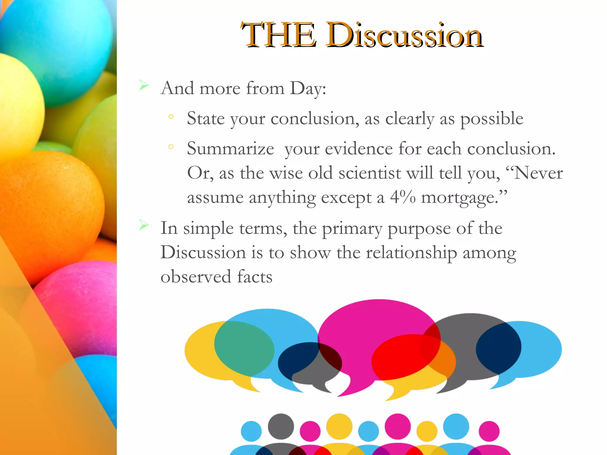 THE Discussion
 And more from Day:
o
State your conclusion, as clearly as possible
o
Summarize your evidence for each conclusion.
Or, as the wise old scientist will tell you, “Never
assume anything except a 4% mortgage.”
 In simple terms, the primary purpose of the
Discussion is to show the relationship among
observed facts
 