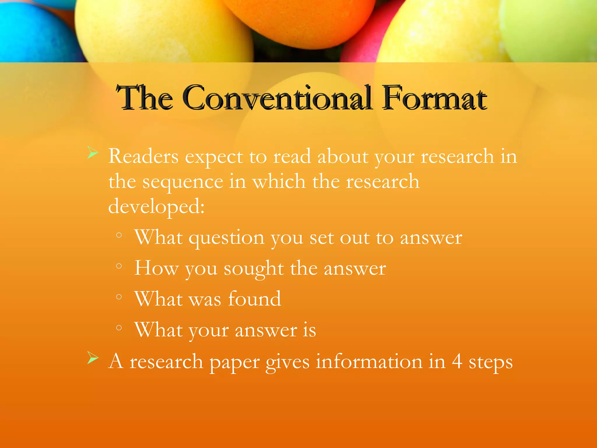  Readers expect to read about your research in
the sequence in which the research
developed:
o
What question you set out to answer
o
How you sought the answer
o
What was found
o
What your answer is
 A research paper gives information in 4 steps
The Conventional Format
 