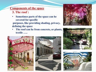 Components of the space
3. The roof :
• Sometimes parts of the space can be
covered for specific
purposes, like providing shading, privacy,
defining the space
• The roof can be from concrete, or plants,
textile …..
 