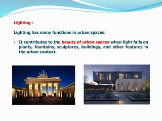 Lighting :
Lighting has many functions in urban spaces:
• It contributes to the beauty of urban spaces when light falls on
plants, fountains, sculptures, buildings, and other features in
the urban context.
 