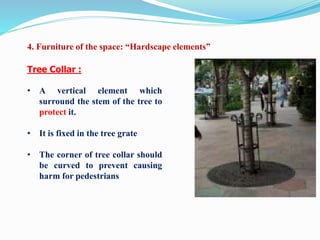 Tree Collar :
• A vertical element which
surround the stem of the tree to
protect it.
• It is fixed in the tree grate
• The corner of tree collar should
be curved to prevent causing
harm for pedestrians
4. Furniture of the space: “Hardscape elements”
 