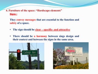 Signs :
They convey messages that are essential to the function and
safety of a space.
• The sign should be clear – specific- and attractive
• There should be a harmony between sings design and
their context and between the signs in the same area.
4. Furniture of the space: “Hardscape elements”
 