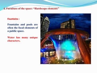 Fountains :
Fountains and pools are
often the focal elements of
a public space.
Water has many unique
characters.
4. Furniture of the space: “Hardscape elements”
 
