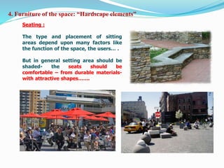 Seating :
The type and placement of sitting
areas depend upon many factors like
the function of the space, the users… .
But in general setting area should be
shaded- the seats should be
comfortable – from durable materials-
with attractive shapes…….
4. Furniture of the space: “Hardscape elements”
 