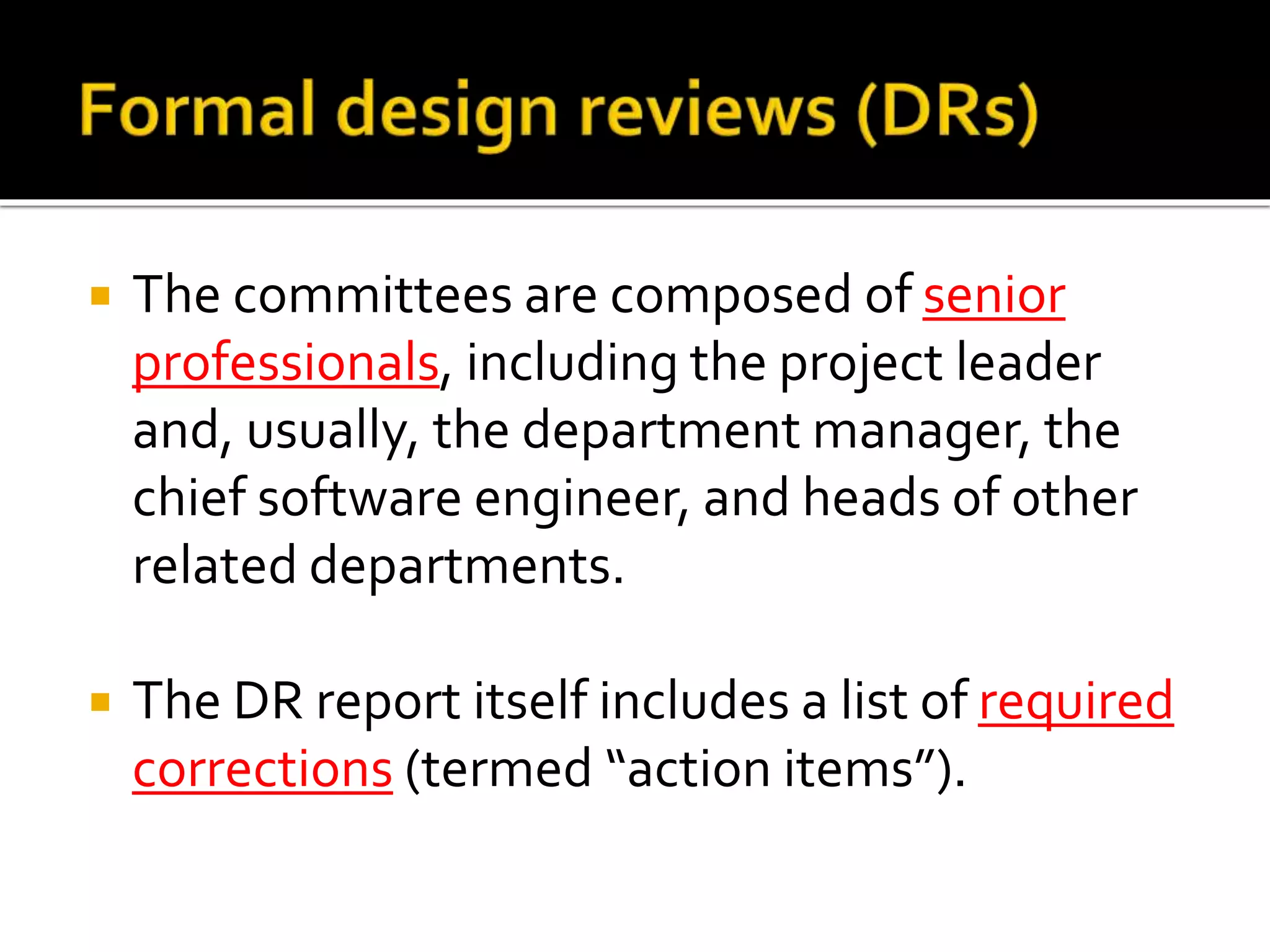  The committees are composed of senior
professionals, including the project leader
and, usually, the department manager, the
chief software engineer, and heads of other
related departments.
 The DR report itself includes a list of required
corrections (termed “action items”).
 