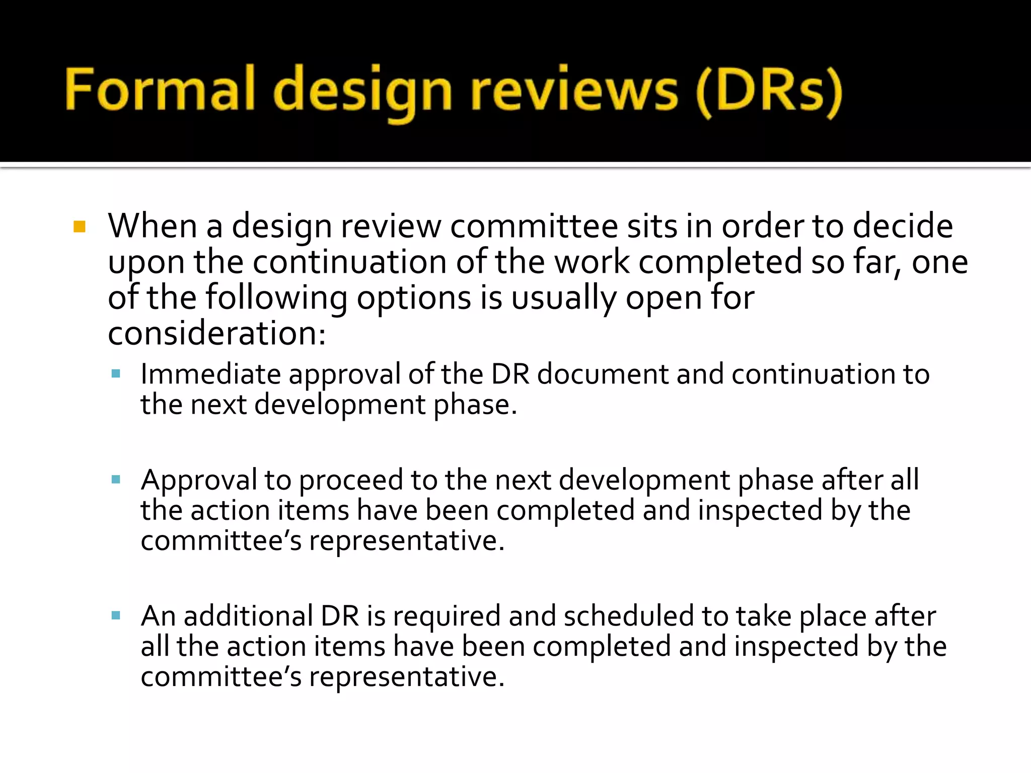  When a design review committee sits in order to decide
upon the continuation of the work completed so far, one
of the following options is usually open for
consideration:
 Immediate approval of the DR document and continuation to
the next development phase.
 Approval to proceed to the next development phase after all
the action items have been completed and inspected by the
committee’s representative.
 An additional DR is required and scheduled to take place after
all the action items have been completed and inspected by the
committee’s representative.
 