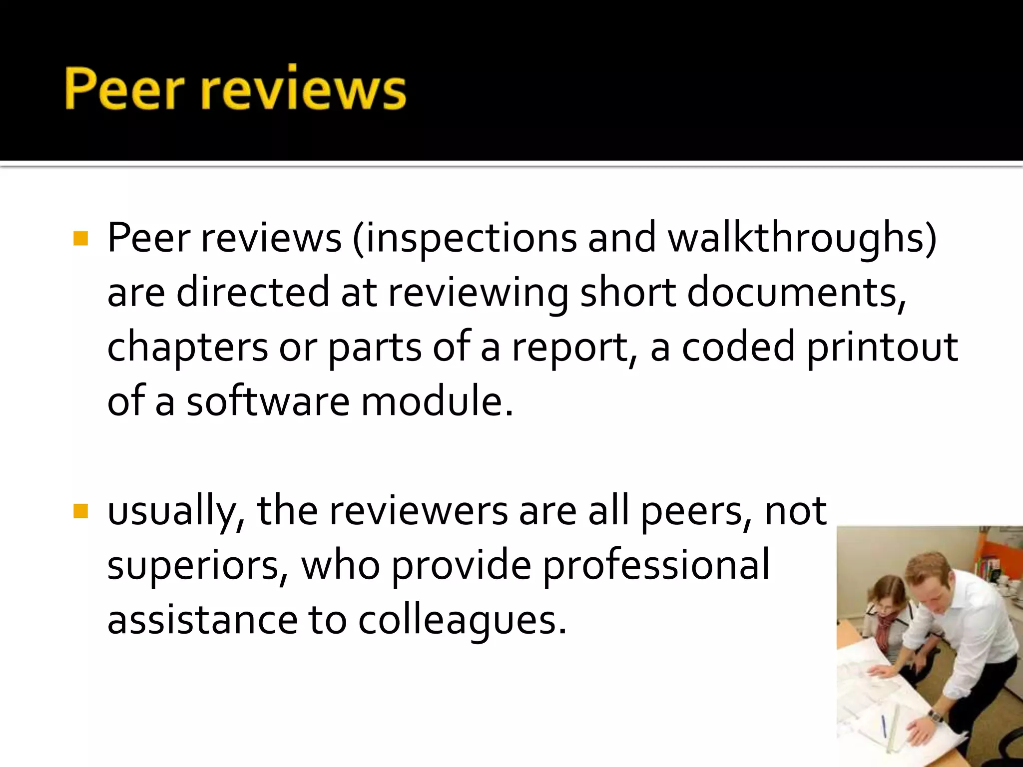  Peer reviews (inspections and walkthroughs)
are directed at reviewing short documents,
chapters or parts of a report, a coded printout
of a software module.
 usually, the reviewers are all peers, not
superiors, who provide professional
assistance to colleagues.
 