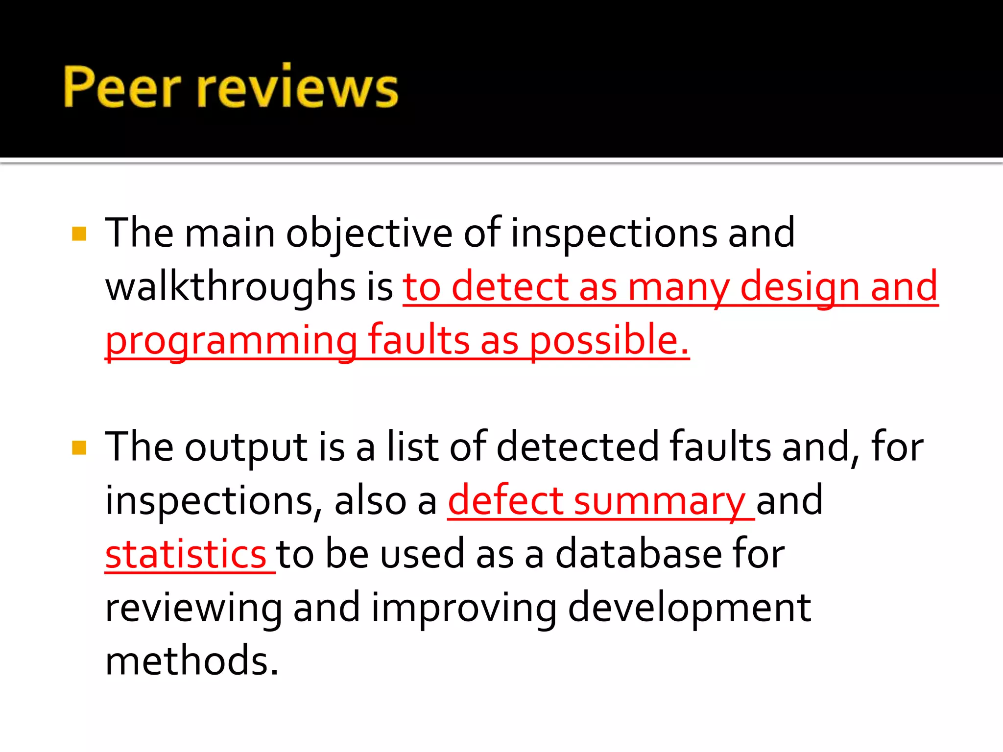 The main objective of inspections and
walkthroughs is to detect as many design and
programming faults as possible.
 The output is a list of detected faults and, for
inspections, also a defect summary and
statistics to be used as a database for
reviewing and improving development
methods.
 