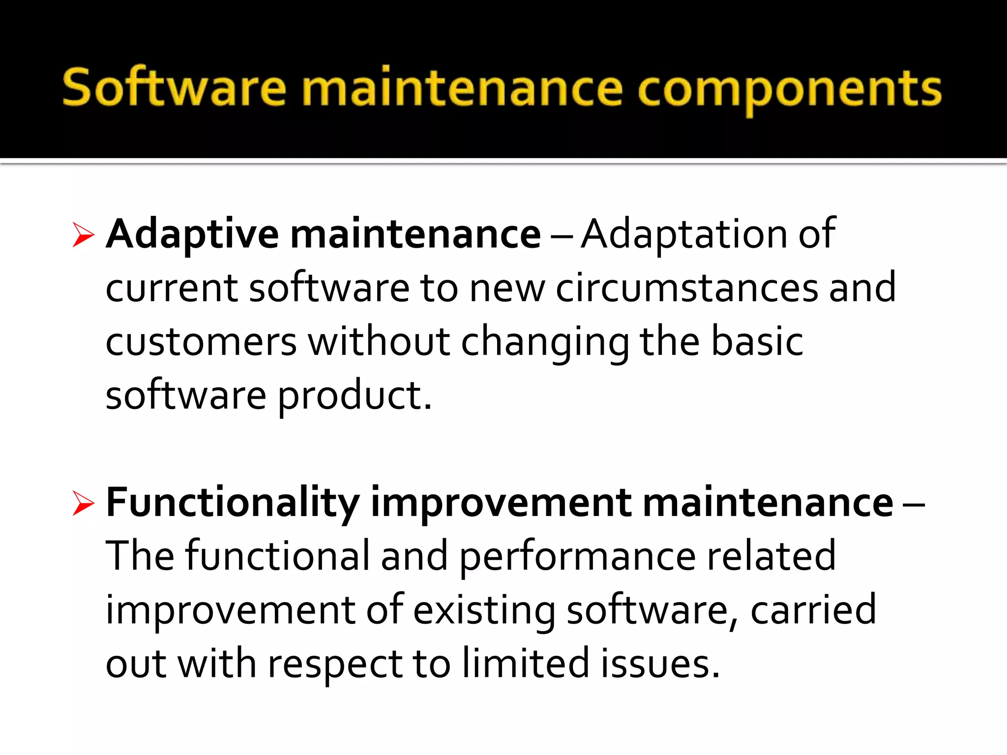  Adaptive maintenance – Adaptation of
current software to new circumstances and
customers without changing the basic
software product.
 Functionality improvement maintenance –
The functional and performance related
improvement of existing software, carried
out with respect to limited issues.
 