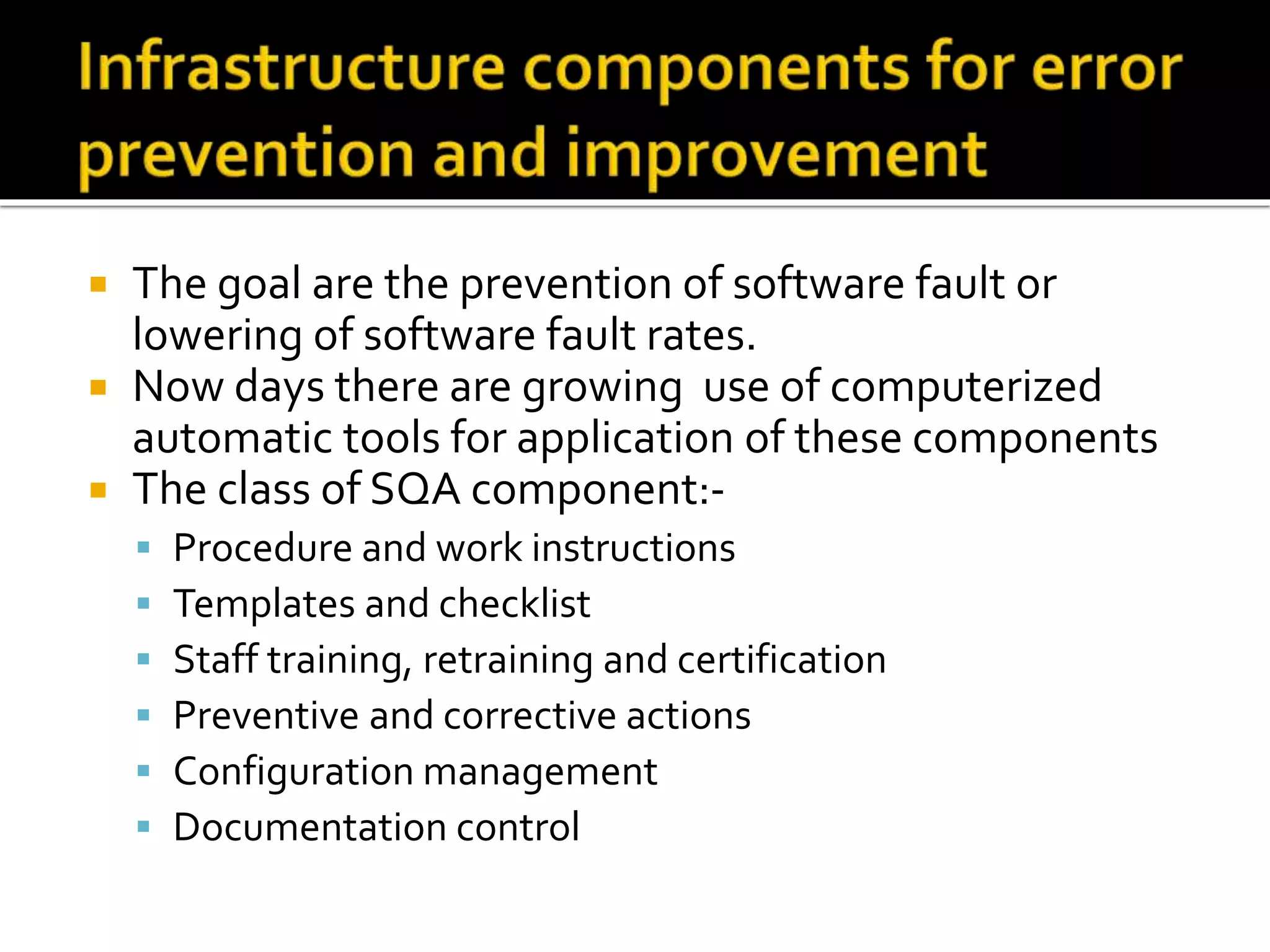  The goal are the prevention of software fault or
lowering of software fault rates.
 Now days there are growing use of computerized
automatic tools for application of these components
 The class of SQA component:-
 Procedure and work instructions
 Templates and checklist
 Staff training, retraining and certification
 Preventive and corrective actions
 Configuration management
 Documentation control
 