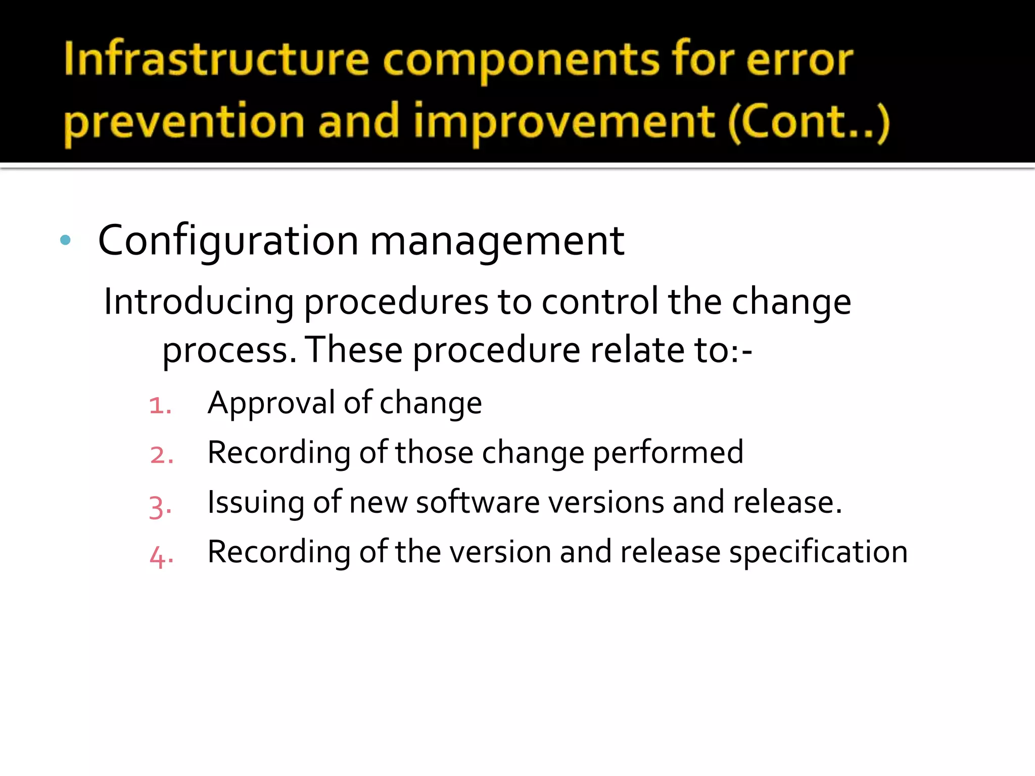 • Configuration management
Introducing procedures to control the change
process.These procedure relate to:-
1. Approval of change
2. Recording of those change performed
3. Issuing of new software versions and release.
4. Recording of the version and release specification
 