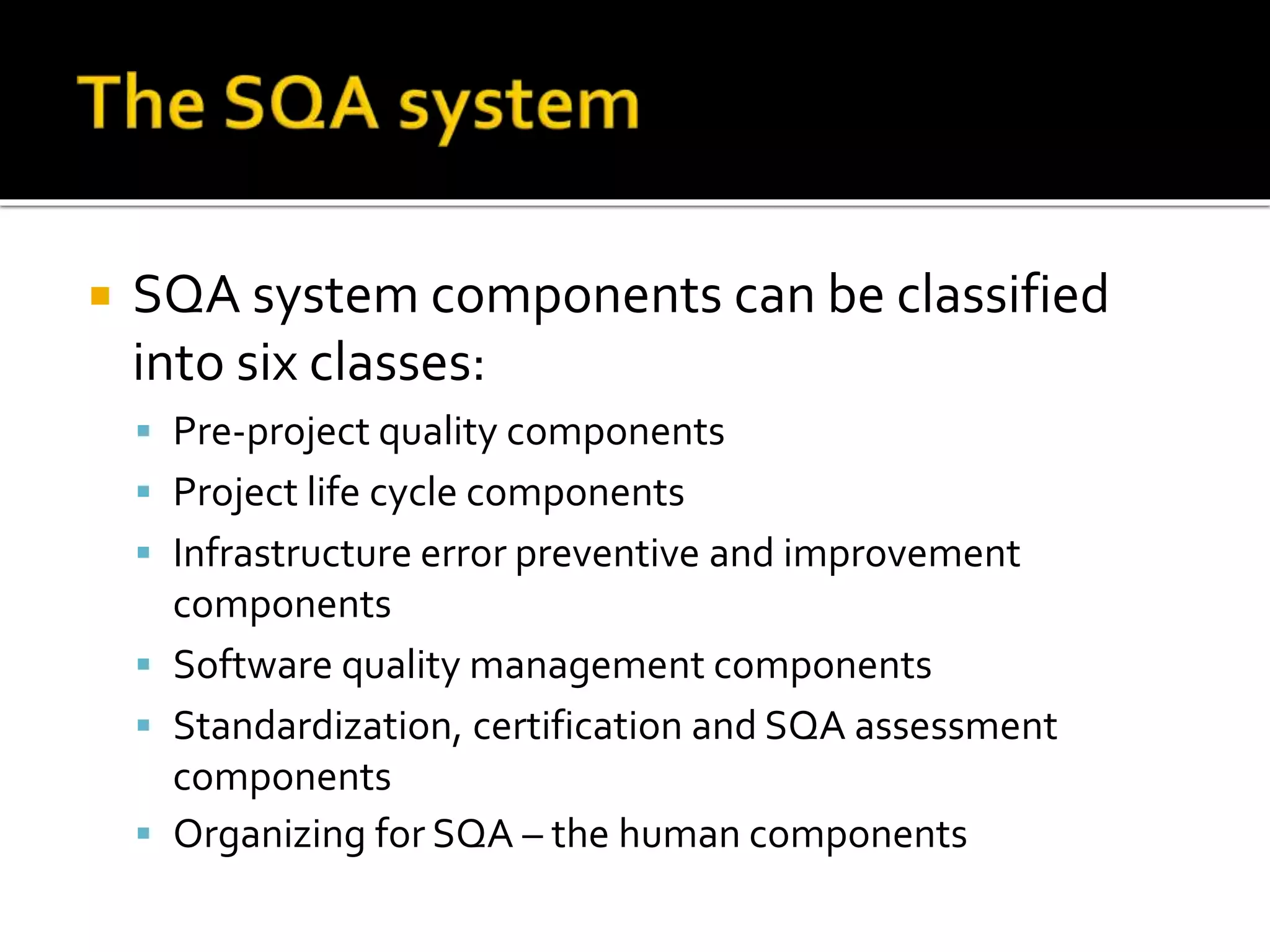  SQA system components can be classified
into six classes:
 Pre-project quality components
 Project life cycle components
 Infrastructure error preventive and improvement
components
 Software quality management components
 Standardization, certification and SQA assessment
components
 Organizing for SQA – the human components
 