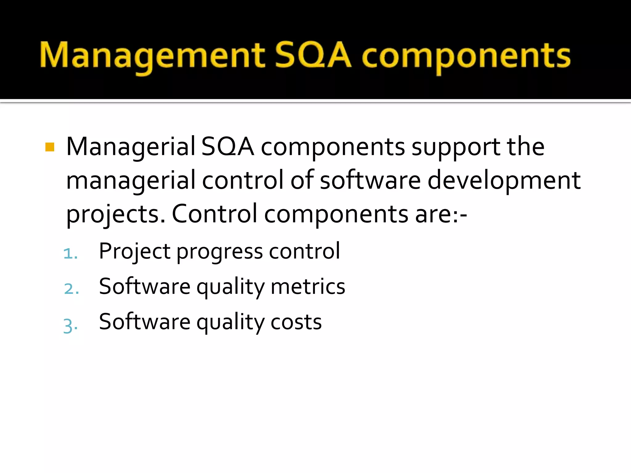  Managerial SQA components support the
managerial control of software development
projects. Control components are:-
1. Project progress control
2. Software quality metrics
3. Software quality costs
 