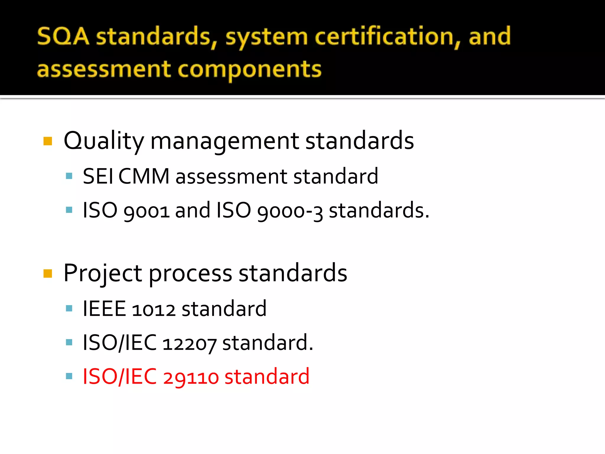  Quality management standards
 SEI CMM assessment standard
 ISO 9001 and ISO 9000-3 standards.
 Project process standards
 IEEE 1012 standard
 ISO/IEC 12207 standard.
 ISO/IEC 29110 standard
 
