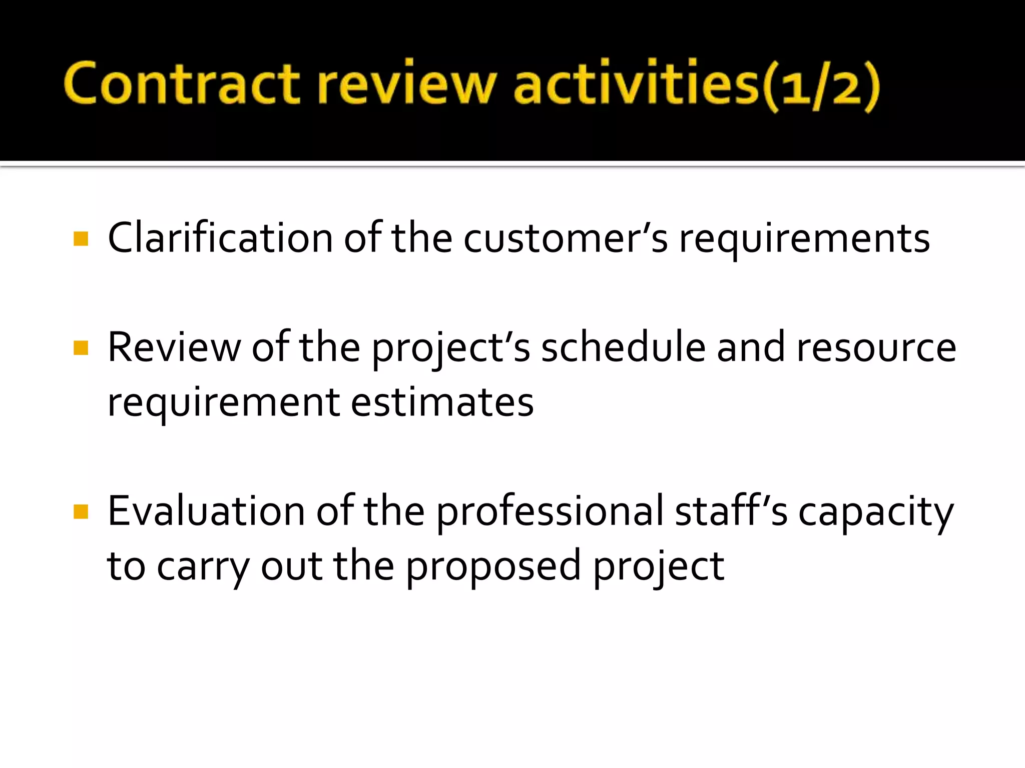  Clarification of the customer’s requirements
 Review of the project’s schedule and resource
requirement estimates
 Evaluation of the professional staff’s capacity
to carry out the proposed project
 