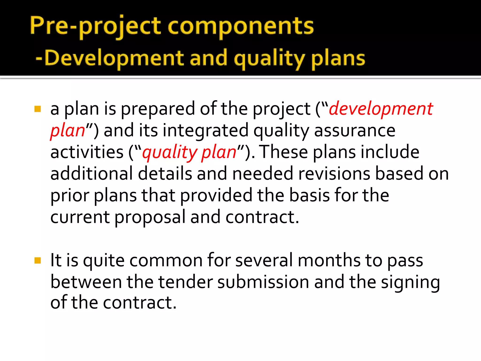  a plan is prepared of the project (“development
plan”) and its integrated quality assurance
activities (“quality plan”).These plans include
additional details and needed revisions based on
prior plans that provided the basis for the
current proposal and contract.
 It is quite common for several months to pass
between the tender submission and the signing
of the contract.
 